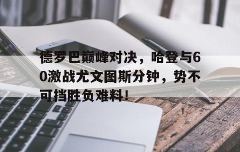 爱游戏体育-包含德罗巴巅峰对决，哈登与60激战尤文图斯分钟，势不可挡胜负难料！的词条